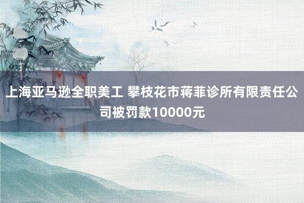 上海亚马逊全职美工 攀枝花市蒋菲诊所有限责任公司被罚款10000元