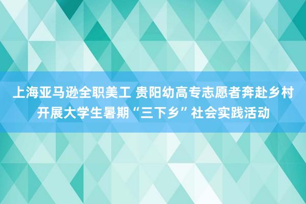 上海亚马逊全职美工 贵阳幼高专志愿者奔赴乡村开展大学生暑期“三下乡”社会实践活动