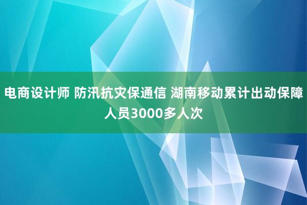 电商设计师 防汛抗灾保通信 湖南移动累计出动保障人员3000多人次