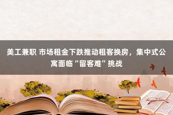 美工兼职 市场租金下跌推动租客换房，集中式公寓面临“留客难”挑战