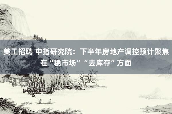 美工招聘 中指研究院：下半年房地产调控预计聚焦在“稳市场”“去库存”方面