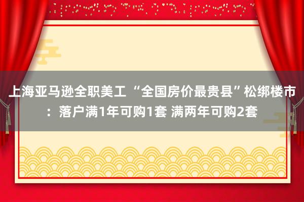 上海亚马逊全职美工 “全国房价最贵县”松绑楼市：落户满1年可购1套 满两年可购2套