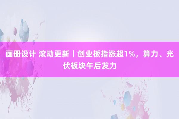 画册设计 滚动更新丨创业板指涨超1%，算力、光伏板块午后发力