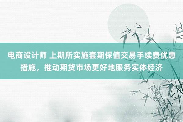 电商设计师 上期所实施套期保值交易手续费优惠措施，推动期货市场更好地服务实体经济