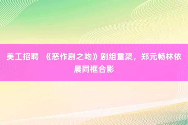 美工招聘  《恶作剧之吻》剧组重聚，郑元畅林依晨同框合影