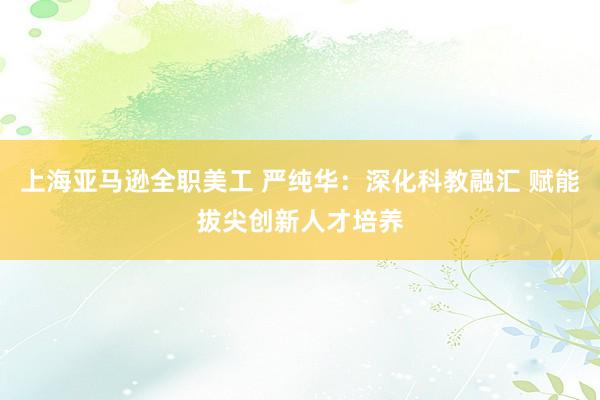 上海亚马逊全职美工 严纯华：深化科教融汇 赋能拔尖创新人才培养